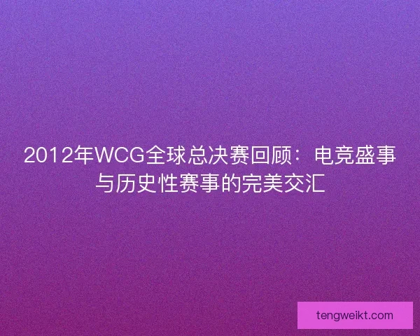2012年WCG全球总决赛回顾：电竞盛事与历史性赛事的完美交汇