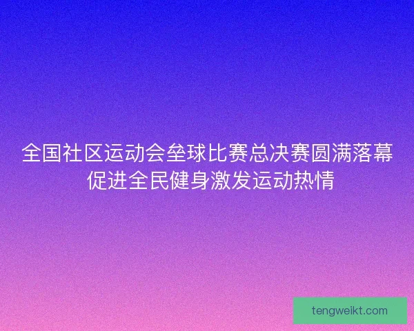全国社区运动会垒球比赛总决赛圆满落幕 促进全民健身激发运动热情