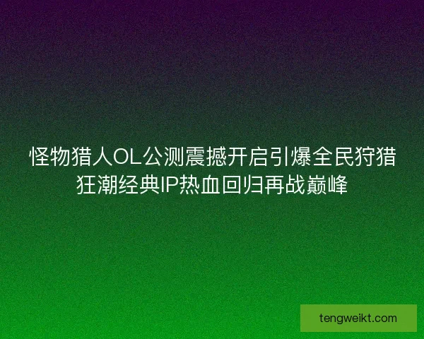 怪物猎人OL公测震撼开启引爆全民狩猎狂潮经典IP热血回归再战巅峰