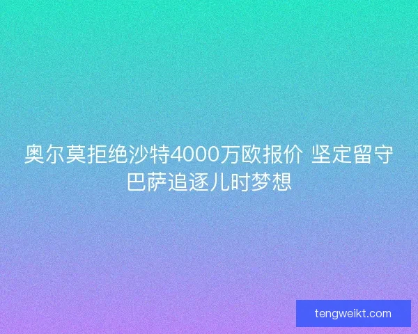 奥尔莫拒绝沙特4000万欧报价 坚定留守巴萨追逐儿时梦想