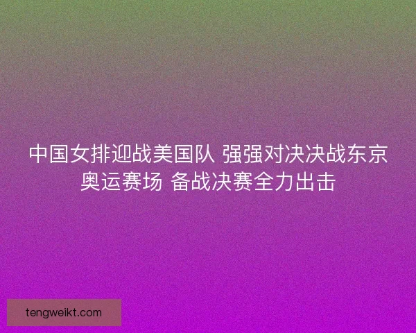 中国女排迎战美国队 强强对决决战东京奥运赛场 备战决赛全力出击