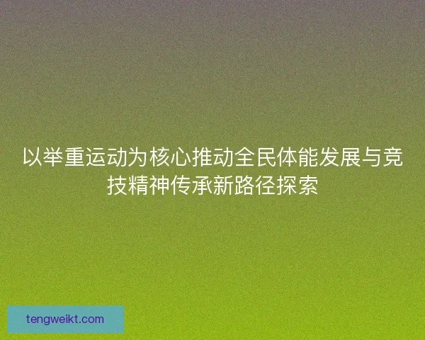 以举重运动为核心推动全民体能发展与竞技精神传承新路径探索