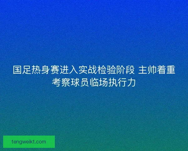 国足热身赛进入实战检验阶段 主帅着重考察球员临场执行力