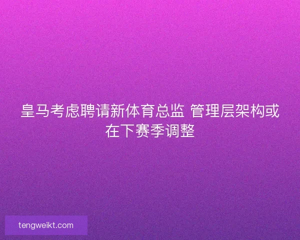 皇马考虑聘请新体育总监 管理层架构或在下赛季调整