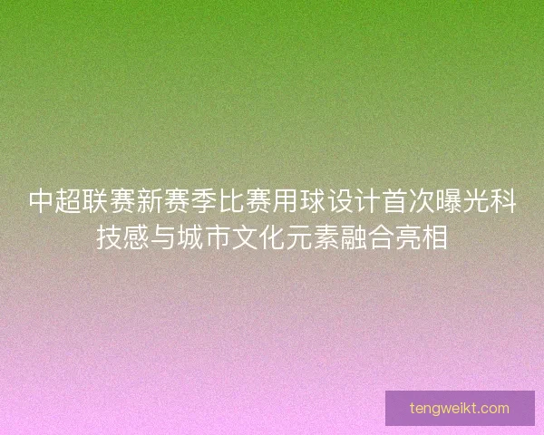 中超联赛新赛季比赛用球设计首次曝光科技感与城市文化元素融合亮相