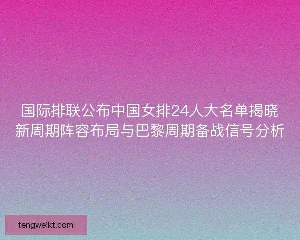 国际排联公布中国女排24人大名单揭晓新周期阵容布局与巴黎周期备战信号分析