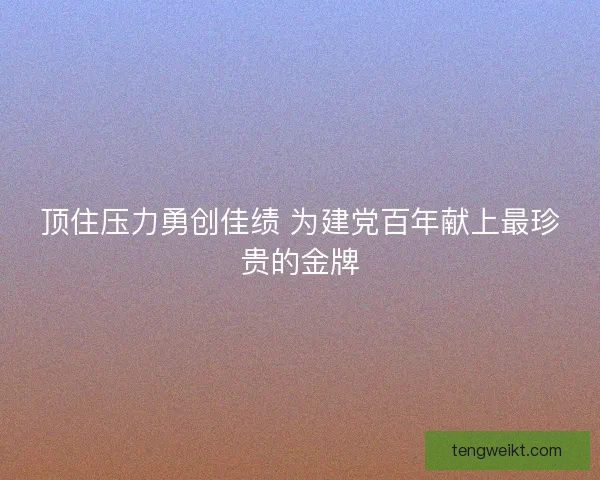 顶住压力勇创佳绩 为建党百年献上最珍贵的金牌