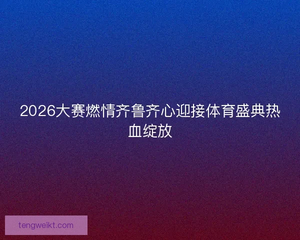 2026大赛燃情齐鲁齐心迎接体育盛典热血绽放