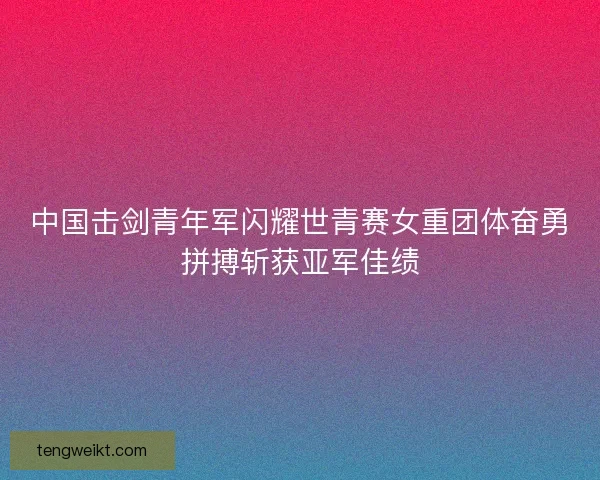 中国击剑青年军闪耀世青赛女重团体奋勇拼搏斩获亚军佳绩