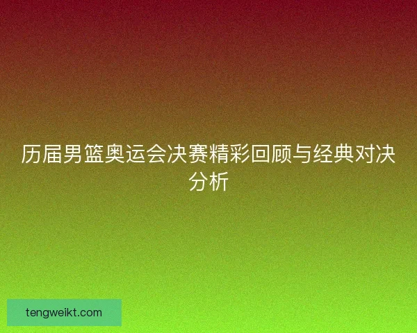 历届男篮奥运会决赛精彩回顾与经典对决分析
