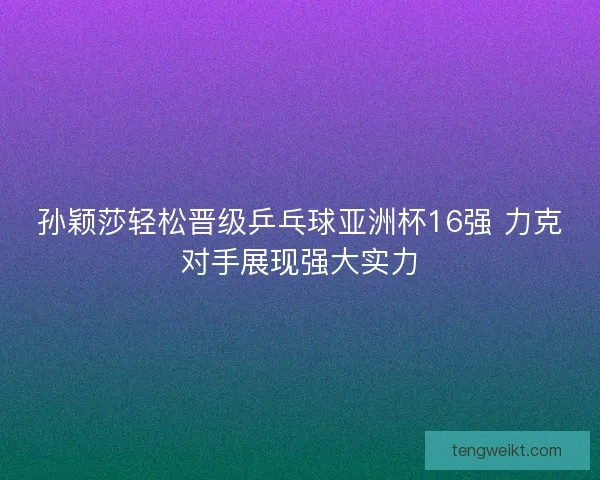 孙颖莎轻松晋级乒乓球亚洲杯16强 力克对手展现强大实力