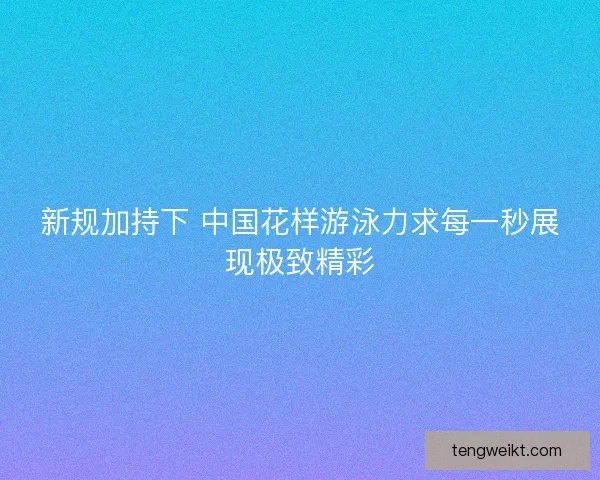 新规加持下 中国花样游泳力求每一秒展现极致精彩