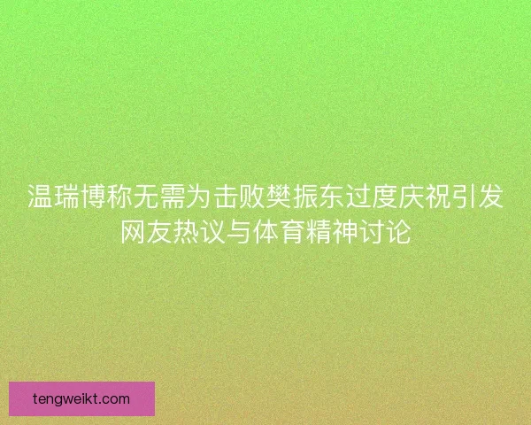 温瑞博称无需为击败樊振东过度庆祝引发网友热议与体育精神讨论